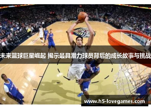 未来篮球巨星崛起 揭示最具潜力球员背后的成长故事与挑战